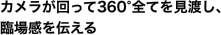 カメラが回って360°全てを見渡し、臨場感を伝える